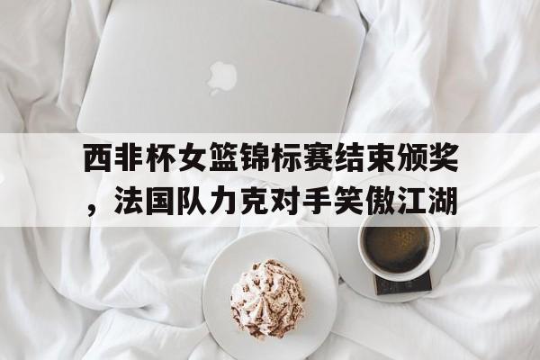 欧宝体育-西非杯女篮锦标赛结束颁奖，法国队力克对手笑傲江湖的简单介绍